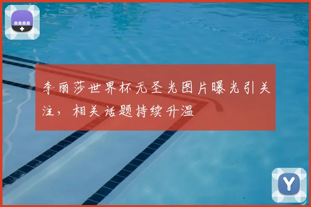 李丽莎世界杯无圣光图片曝光引关注，相关话题持续升温