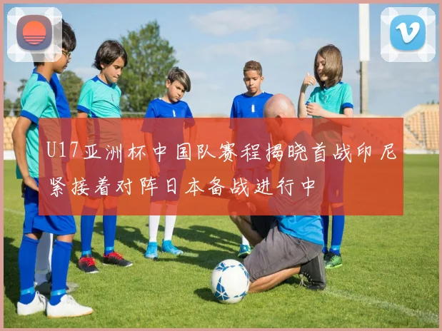 U17亚洲杯中国队赛程揭晓首战印尼紧接着对阵日本备战进行中