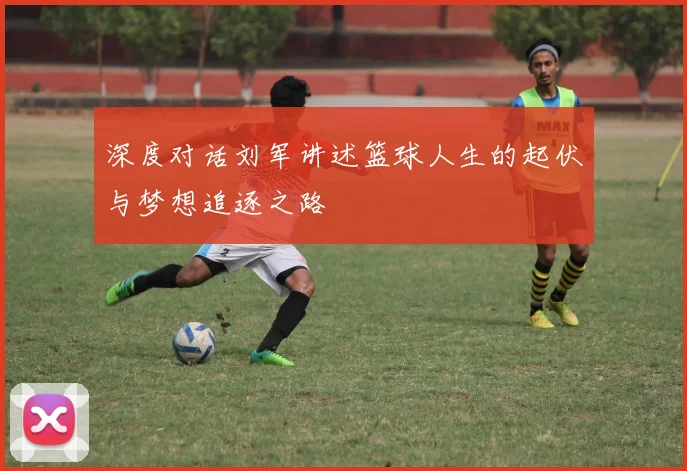 深度对话刘军讲述篮球人生的起伏与梦想追逐之路
