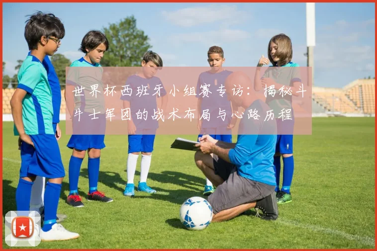 世界杯西班牙小组赛专访：揭秘斗牛士军团的战术布局与心路历程
