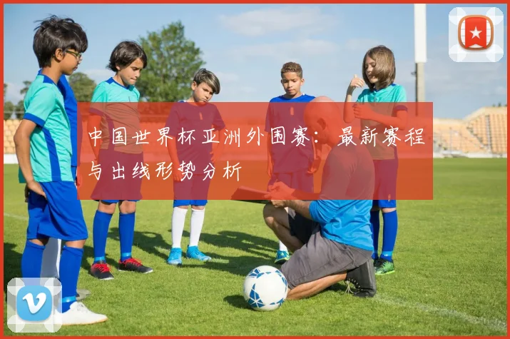 中国世界杯亚洲外围赛：最新赛程与出线形势分析