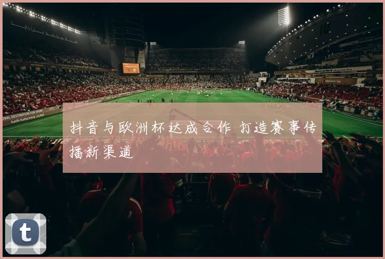 抖音与欧洲杯达成合作 打造赛事传播新渠道