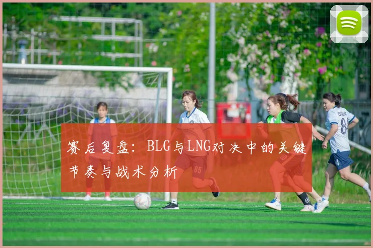 赛后复盘:BLG与LNG对决中的关键节奏与战术分析