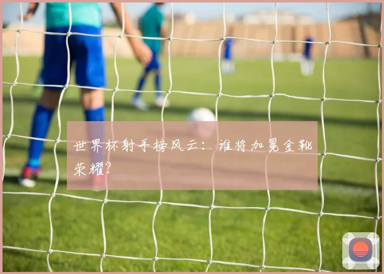 世界杯射手榜风云：谁将加冕金靴荣耀？