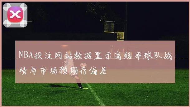 NBA投注网站数据显示高赔率球队战绩与市场预期存偏差