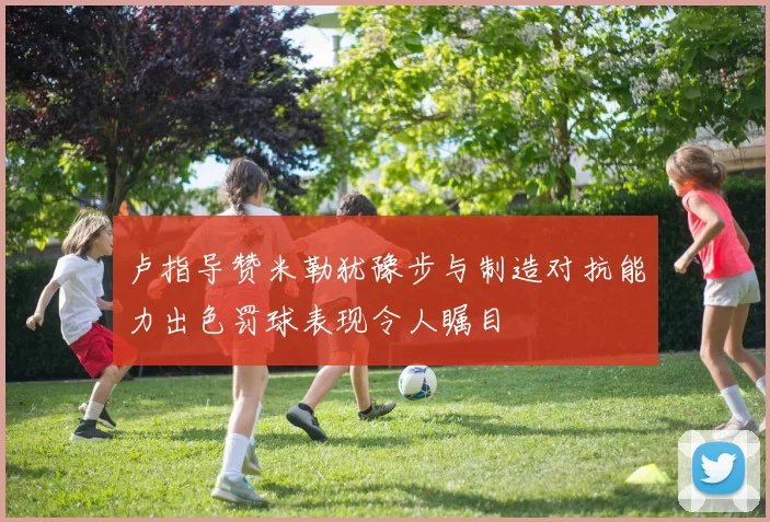 卢指导赞米勒犹豫步与制造对抗能力出色罚球表现令人瞩目