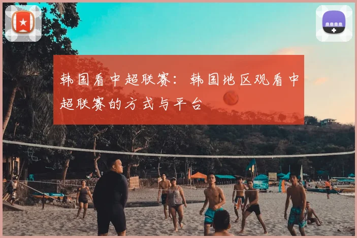 韩国看中超联赛：韩国地区观看中超联赛的方式与平台