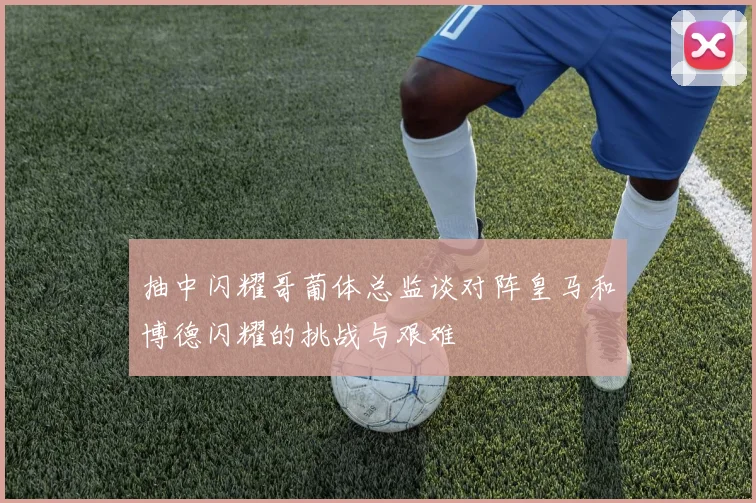 抽中闪耀哥葡体总监谈对阵皇马和博德闪耀的挑战与艰难