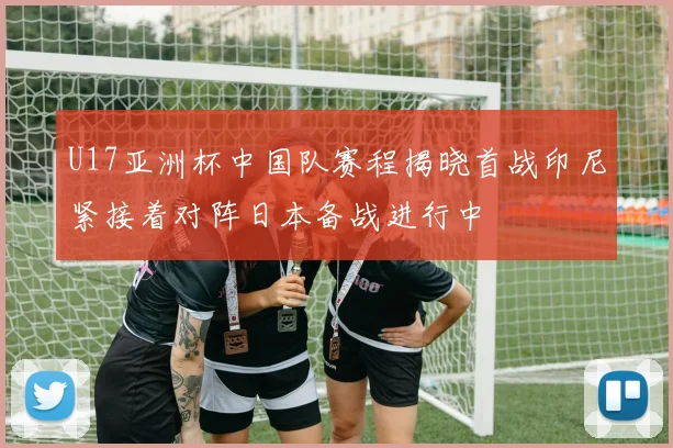 U17亚洲杯中国队赛程揭晓首战印尼紧接着对阵日本备战进行中