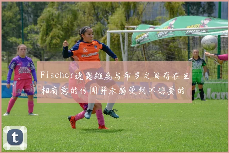 Fischer透露雄鹿与希罗之间存在互相有意的传闻并未感受到不想要的迹象